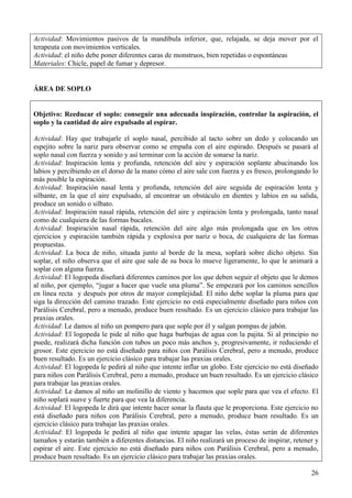 26
Actividad: Movimientos pasivos de la mandíbula inferior, que, relajada, se deja mover por el
terapeuta con movimientos verticales.
Actividad: el niño debe poner diferentes caras de monstruos, bien repetidas o espontáneas
Materiales: Chicle, papel de fumar y depresor.
ÁREA DE SOPLO
Objetivo: Reeducar el soplo: conseguir una adecuada inspiración, controlar la aspiración, el
soplo y la cantidad de aire expulsado al espirar.
Actividad: Hay que trabajarle el soplo nasal, percibido al tacto sobre un dedo y colocando un
espejito sobre la nariz para observar como se empaña con el aire espirado. Después se pasará al
soplo nasal con fuerza y sonido y así terminar con la acción de sonarse la nariz.
Actividad: Inspiración lenta y profunda, retención del aire y espiración soplante abucinando los
labios y percibiendo en el dorso de la mano cómo el aire sale con fuerza y es fresco, prolongando lo
más posible la espiración.
Actividad: Inspiración nasal lenta y profunda, retención del aire seguida de espiración lenta y
silbante, en la que el aire expulsado, al encontrar un obstáculo en dientes y labios en su salida,
produce un sonido o silbato.
Actividad: Inspiración nasal rápida, retención del aire y espiración lenta y prolongada, tanto nasal
como de cualquiera de las formas bucales.
Actividad: Inspiración nasal rápida, retención del aire algo más prolongada que en los otros
ejercicios y espiración también rápida y explosiva por nariz o boca, de cualquiera de las formas
propuestas.
Actividad: La boca de niño, situada junto al borde de la mesa, soplará sobre dicho objeto. Sin
soplar, el niño observa que el aire que sale de su boca lo mueve ligeramente, lo que le animará a
soplar con alguna fuerza.
Actividad: El logopeda diseñará diferentes caminos por los que deben seguir el objeto que le demos
al niño, por ejemplo, “jugar a hacer que vuele una pluma”. Se empezará por los caminos sencillos
en línea recta y después por otros de mayor complejidad. El niño debe soplar la pluma para que
siga la dirección del camino trazado. Este ejercicio no está especialmente diseñado para niños con
Parálisis Cerebral, pero a menudo, produce buen resultado. Es un ejercicio clásico para trabajar las
praxias orales.
Actividad: Le damos al niño un pompero para que sople por él y salgan pompas de jabón.
Actividad: El logopeda le pide al niño que haga burbujas de agua con la pajita. Si al principio no
puede, realizará dicha función con tubos un poco más anchos y, progresivamente, ir reduciendo el
grosor. Este ejercicio no está diseñado para niños con Parálisis Cerebral, pero a menudo, produce
buen resultado. Es un ejercicio clásico para trabajar las praxias orales.
Actividad: El logopeda le pedirá al niño que intente inflar un globo. Este ejercicio no está diseñado
para niños con Parálisis Cerebral, pero a menudo, produce un buen resultado. Es un ejercicio clásico
para trabajar las praxias orales.
Actividad: Le damos al niño un molinillo de viento y hacemos que sople para que vea el efecto. El
niño soplará suave y fuerte para que vea la diferencia.
Actividad: El logopeda le dirá que intente hacer sonar la flauta que le proporciona. Este ejercicio no
está diseñado para niños con Parálisis Cerebral, pero a menudo, produce buen resultado. Es un
ejercicio clásico para trabajar las praxias orales.
Actividad: El logopeda le pedirá al niño que intente apagar las velas, éstas serán de diferentes
tamaños y estarán también a diferentes distancias. El niño realizará un proceso de inspirar, retener y
espirar el aire. Este ejercicio no está diseñado para niños con Parálisis Cerebral, pero a menudo,
produce buen resultado. Es un ejercicio clásico para trabajar las praxias orales.
 