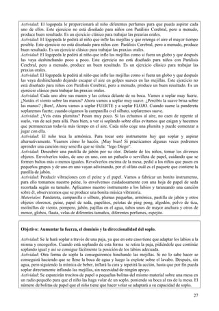27
Actividad: El logopeda le proporcionará al niño diferentes perfumes para que pueda aspirar cada
uno de ellos. Este ejercicio no está diseñado para niños con Parálisis Cerebral, pero a menudo,
produce buen resultado. Es un ejercicio clásico para trabajar las prearias orales.
Actividad: El logopeda le pedirá al niño que infle las mejillas y que retenga el aire el mayor tiempo
posible. Este ejercicio no está diseñado para niños con Parálisis Cerebral, pero a menudo, produce
buen resultado. Es un ejercicio clásico para trabajar las praxias orales.
Actividad: El logopeda le pedirá al niño que infle las mejillas como si fuera un globo y que después
las vaya deshinchando poco a poco. Este ejercicio no está diseñado para niños con Parálisis
Cerebral, pero a menudo, produce un buen resultado. Es un ejercicio clásico para trabajar las
praxias orales.
Actividad: El logopeda le pedirá al niño que infle las mejillas como si fuera un globo y que después
las vaya deshinchando dejando escapar el aire en golpes suaves en las mejillas. Este ejercicio no
está diseñado para niños con Parálisis Cerebral, pero a menudo, produce un buen resultado. Es un
ejercicio clásico para trabajar las praxias orales.
Actividad: Cada uno abre sus manos y las coloca delante de su boca. Vamos a soplar muy fuerte.
¿Notáis el viento sobre las manos? Ahora vamos a soplar muy suave. ¿Percibís la suave brisa sobre
las manos? ¡Bien!, Ahora vamos a soplar FUERTE y a soplar FLOJO. Cuando suene la pandereta
soplaremos fuerte; cuando oigamos la campanilla o el silbato, soplaremos suave.
Actividad: ¿Veis estas plumitas? Pesan muy poco. Si las echamos al aire, no caen de repente al
suelo, van de acá para allá. Pues bien, a ver si soplando sobre ellas evitamos que caigan y hacemos
que permanezcan todavía más tiempo en el aire. Cada niño coge una plumita y puede comenzar a
jugar con ella.
Actividad: El niño toca la armónica. Para tocar este instrumento hay que soplar y aspirar
alternativamente. Veamos cómo lo hacéis. ¡Muy bien! Si practicamos algunas veces podremos
aprender una canción muy sencilla que se titula: “lego Diego”.
Actividad: Descubrir una pastilla de jabón por su olor. Delante de los niños, tomar los diversos
objetos. Envolverlos todos, de uno en uno, con un pañuelo o servilleta de papel, cuidando que se
formen bultos más o menos iguales. Revolverlos encima de la mesa, pedid a los niños que pasen en
pequeños grupos y de uno en uno vayan adivinando, por el olfato cuál es el paquete que contiene la
pastilla de jabón.
Actividad: Producir vibraciones con el peine y el papel. Vamos a fabricar un bonito instrumento,
para ello tomamos nuestro peine, lo envolvemos cuidadosamente con una hoja de papel de seda
recortada según su tamaño. Aplicamos nuestro instrumento a los labios y tarareando una canción
sobre él, observaremos que se produce una bonita música vibratoria.
Materiales: Pandereta, campanilla o silbato, plumas pequeñas, armónica, pastilla de jabón y otros
objetos olorosos, peine, papel de seda, papelitos, pelotas de ping pong, algodón, polvo de tiza,
molinillos de viento, pompero, jabón, pajillas en el agua, tubos unos de mayor anchura y otros de
menor, globos, flauta, velas de diferentes tamaños, diferentes perfumes, espejito.
Objetivo: Aumentar la fuerza, el dominio y la direccionalidad del soplo.
Actividad: Se le hará soplar a través de una paja, ya que en este caso tiene que adaptar los labios a la
misma y encogerlos. Cuando está soplando de esta forma se retira la paja, pidiéndole que continúe
soplando igual y así se consigue fácilmente la posición de los labios adecuada.
Actividad: Otra forma de soplo la conseguiremos hinchando las mejillas. Si no lo sabe hacer se
conseguirá haciendo que se llene la boca de agua y luego la explote sobre el lavabo. Después, sin
agua, pero siguiendo la mímica de beber, inflará la cara y repetirá la acción, hasta que por fin pueda
soplar directamente inflando las mejillas, sin necesidad de ningún apoyo.
Actividad: Se esparcirán trocitos de papel o pequeñas bolitas del mismo material sobre una mesa en
un radio pequeño para que el niño las haga volar de un soplo, poniendo su boca al ras de la mesa. El
número de bolitas de papel que el niño tiene que hacer volar se adaptará a su capacidad de soplo.
 