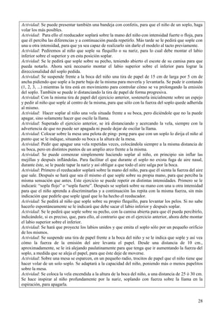 28
Actividad: Se puede presentar también una bandeja con confetis, para que el niño de un soplo, haga
volar los más posibles.
Actividad: Para ello el reeducador soplará sobre la mano del niño con intensidad fuerte o floja, para
que él perciba las diferencias y a continuación pueda repetirlo. Más tarde se le pedirá que sople con
una u otra intensidad, para que ya sea capaz de realizarlo sin darle el modelo al tacto previamente.
Actividad: Pediremos al niño que sople su flequillo o su nariz, para lo cual debe montar el labio
inferior sobre el superior y en esta posición soplar.
Actividad: Se le pedirá que sople sobre su pecho, teniendo abierto el escote de su camisa para que
pueda notarlo. Ahora será necesario montar el labio superior sobre el inferior para lograr la
direccionalidad del soplo pedida.
Actividad: Se suspende frente a la boca del niño una tira de papel de 15 cm de larga por 5 cm de
ancha pidiendo que sople a la parte baja de la misma para moverla y levantarla. Se pude ir contando
(1, 2, 3, ...) mientras la tira está en movimiento para controlar cómo se va prolongando la emisión
del soplo. También se puede ir distanciando la tira de papel de forma progresiva.
Actividad: Con la misma tira de papel del ejercicio anterior, sostenerla inicialmente sobre un espejo
y pedir al niño que sople al centro de la misma, para que sólo con la fuerza del soplo quede adherida
al mismo.
Actividad: Hacer soplar al niño una vela situada frente a su boca, pero diciéndole que no la puede
apagar, sino solamente hacer que oscile la llama.
Actividad: Superado el ejercicio anterior, se irá distanciando y acercando la vela, siempre con la
advertencia de que no puede ser apagada ni puede dejar de oscilar la llama.
Actividad: Colocar sobre la mesa una pelota de ping- pong para que con un soplo lo dirija el niño al
punto que se le indique, situando su boca a la altura de la mesa.
Actividad: Pedir que apague una vela repetidas veces, colocándola siempre a la misma distancia de
su boca, pero en distintos puntos de un amplio arco frente a la misma.
Actividad: Se puede comenzar simplemente haciendo soplar al niño, en principio sin inflar las
mejillas y después inflándolas. Para facilitar el que durante el soplo no exista fuga de aire nasal,
durante éste, se le puede tapar la nariz y así obligar a que todo el aire salga por la boca.
Actividad: Primero el reeducador soplará sobre la mano del niño, para que él sienta la fuerza del aire
que sale. Después se hará que sea él mismo el que sople sobre su propia mano, para que perciba la
misma sensación que antes. Este ejercicio se puede repetir en distintas intensidades. Primero se le
indicará: “sopla flojo” o “sopla fuerte”. Después se soplará sobre su mano con una u otra intensidad
para que el niño aprenda a discriminarlas y a continuación las repita con la misma fuerza, sin más
indicación que pedirle que sople igual que lo ha hecho el reeducador.
Actividad: Se pedirá al niño que sople sobre su propio flequillo, para levantar los pelos. Si no sabe
hacerlo espontáneamente se le indicará que debe sacar el labio inferior y después soplar.
Actividad: Se le pedirá que sople sobre su pecho, con la camisa abierta para que él pueda percibirlo,
indicándole, si es preciso, que, para ello, al contrario que en el ejercicio anterior, ahora debe montar
el labio superior sobre el inferior.
Actividad: Se hará que proyecte los labios unidos y que emita el soplo sólo por un pequeño orificio
de los mismos.
Actividad: Se suspende una tira de papel frente a la boca del niño y se le indica que sople y así vea
cómo la fuerza de la emisión del aire levanta el papel. Desde una distancia de 10 cm.,
aproximadamente, se le irá alejando paulatinamente para que tenga que ir aumentando la fuerza del
soplo, a medida que se aleja el papel, para que éste deje de moverse.
Actividad: Sobre una mesa se esparcen, en un pequeño radio, trocitos de papel que el niño tiene que
hacer volar de un solo soplo. Se adaptará a la capacidad del niño, poniendo más o menos papelitos
sobre la mesa.
Actividad: Se coloca la vela encendida a la altura de la boca del niño, a una distancia de 25 ó 30 cm.
Se hace inspirar al niño profundamente por la nariz, soplando con fuerza sobre la llama en la
espiración, para apagarla.
 
