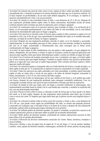 29
Actividad: Se colocan una serie de velas, cinco ó seis, sujetas en fila o sobre una tabla. Se comienza
encendiendo dos y situando la primera a la misma distancia del niño que en el ejercicio anterior. Se
le hace inspirar en profundidad y de un solo soplo deberá apagarlas. Si lo consigue, se repetirá el
ejercicio encendiendo tres velas y así sucesivamente.
Actividad: Se situará la vela encendida frente al niño, a una distancia de 25 ó 30 cm. Después de
una inspiración profunda deberá soplar sobre la llama suavemente, haciéndola oscilar de forma
continua durante todo el tiempo que dure la espiración, pero si llegar a apagarla.
Actividad: Se comenzará como en el ejercicio anterior, pero iniciado el soplo, y la oscilación de la
llama, se irá acercando paulatinamente a los labios del niño la vela encendida, con lo cual deberá
disminuir la intensidad del soplo para no llegar a apagarla.
Actividad: Este ejercicio se iniciará como el tercero, pero cuando el niño comienza a soplar se le irá
alejando la vela, con el fin de que vaya aumentando la intensidad del soplo en la medida adecuada,
para que, sin dejar de oscilar la llama, no llegue a apagarse.
Actividad: Después de una inspiración profunda, iniciado el soplo, se le irá alejando y acercando,
indistintamente, la vela encendida, para que el niño, atento a este movimiento, module la expulsión
del aire en el soplo, aumentando o disminuyendo éste, para conseguir que la llama oscile
continuamente sin llegar a apagarse.
Actividad: Se hará soplar al niño simplemente con una pajita o tubo pequeño a la que adaptará los
labios, obligándole, de esta forma, a centrar el soplo en un punto, siendo de especial aplicación este
ejercicio para aquellos niños que tienen dificultad para soplar y emiten un silbido en lugar del soplo.
Actividad: Con el extremo de la pajita sumergido en un vaso o recipiente con agua, se le hará soplar
por el otro extremo para que hagan burbujas. También se puede realizar este ejercicio deshaciendo
jabón en el agua del vaso, para que al soplar haga pompas. Otra variante será hacer aspirar y beber
agua por medio del pajita.
Actividad: Se colocará la pajita o el pequeño tubo en el lado derecho de la boca, a modo de pipa y se
hará soplar al niño por él. A continuación se repetirá el ejercicio colocándolo en el lado izquierdo.
Actividad: Todos los ejercicios de soplo realizados con velas encendidas, se podrán repetir haciendo
soplar al niño en todos ellos a través de una pajita o de tubos de distinta longitud, colocando la
llama, inicialmente, a 10 ó 15 cm. del extremo del tubo o pajita.
Actividad: Se le da al niño un matasuegras, de los que venden en las ferias, y se le pedirá que sople
con fuerza, después de una inspiración profunda, para conseguir extenderlo totalmente. Una vez
conseguido se puede utilizar este ejercicio para cronometrar el tiempo que dura la espiración.
Actividad: Se pedirá al niño que sople, pero sin llegar a extender totalmente el matasuegras, sino
manteniéndolo enrollado hasta la mitad, con lo cual tendrá que controlar y modular la expulsión del
aire con una determinada intensidad.
Actividad: Puesta la barra sobre la mesa y colocado el niño de forma que su boca quede a la altura
del canal, se le hará soplar, después de una inspiración nasal profunda, para hacer que la pelota
corra a través del canal. El impulso que logre darle hará que la pelota recorra una longitud mayor o
menor.
Actividad: Se colocará la pelota sobre la mesa cerca del extremo y frente a ella, a una distancia de
30 ó 40 cm., que puede variar según las posibilidades del niño, se situará una pequeña portería,
construida con cualquier caja. Colocada la boca a al altura de la mesa y después de una inspiración
profunda, soplará sobre la pelota para lograr introducirla en la portería.
Actividad: Se inflarán globos de distintos tamaños. Se puede ir contando, en ejercicios sucesivos de
cuántas espiraciones precisa el niño para inflar un globo de un tamaño determinado.
Actividad: Inflar globos de distintos tamaño, controlando de cuántas espiraciones necesita el niño
para inflar el de un tamaño determinado.
Actividad: Utilización de diversos instrumentos musicales de viento: flauta, armónica, trompeta o
tocar el silbato.
Materiales: Bolitas y tiras de papel (tira de papel de 15 cm de larga y 5 cm de ancha), bandeja,
confetis, velas, pajitas de distintos tamaños, matasuegras, molinillo de viento, pelotas de ping pong,
 