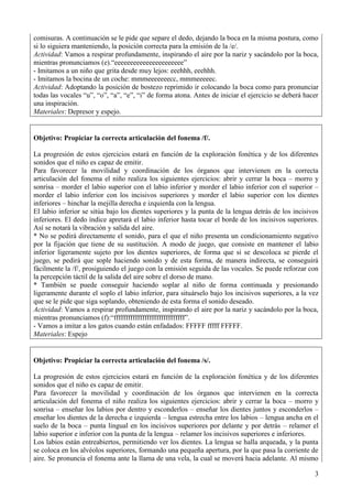 3
comisuras. A continuación se le pide que separe el dedo, dejando la boca en la misma postura, como
si lo siguiera manteniendo, la posición correcta para la emisión de la /e/.
Actividad: Vamos a respirar profundamente, inspirando el aire por la nariz y sacándolo por la boca,
mientras pronunciamos (e).“eeeeeeeeeeeeeeeeeeeeee”
- Imitamos a un niño que grita desde muy lejos: eeehhh, eeehhh.
- Imitamos la bocina de un coche: mmmeeeeeeecc, mmmeeeeec.
Actividad: Adoptando la posición de bostezo reprimido ir colocando la boca como para pronunciar
todas las vocales “u”, “o”, “a”, “e”, “i” de forma atona. Antes de iniciar el ejercicio se deberá hacer
una inspiración.
Materiales: Depresor y espejo.
Objetivo: Propiciar la correcta articulación del fonema /f/.
La progresión de estos ejercicios estará en función de la exploración fonética y de los diferentes
sonidos que el niño es capaz de emitir.
Para favorecer la movilidad y coordinación de los órganos que intervienen en la correcta
articulación del fonema el niño realiza los siguientes ejercicios: abrir y cerrar la boca – morro y
sonrisa – morder el labio superior con el labio inferior y morder el labio inferior con el superior –
morder el labio inferior con los incisivos superiores y morder el labio superior con los dientes
inferiores – hinchar la mejilla derecha e izquierda con la lengua.
El labio inferior se sitúa bajo los dientes superiores y la punta de la lengua detrás de los incisivos
inferiores. El dedo índice apretará el labio inferior hasta tocar el borde de los incisivos superiores.
Así se notará la vibración y salida del aire.
* No se pedirá directamente el sonido, para el que el niño presenta un condicionamiento negativo
por la fijación que tiene de su sustitución. A modo de juego, que consiste en mantener el labio
inferior ligeramente sujeto por los dientes superiores, de forma que si se descoloca se pierde el
juego, se pedirá que sople haciendo sonido y de esta forma, de manera indirecta, se conseguirá
fácilmente la /f/, prosiguiendo el juego con la emisión seguida de las vocales. Se puede reforzar con
la percepción táctil de la salida del aire sobre el dorso de mano.
* También se puede conseguir haciendo soplar al niño de forma continuada y presionando
ligeramente durante el soplo el labio inferior, para situárselo bajo los incisivos superiores, a la vez
que se le pide que siga soplando, obteniendo de esta forma el sonido deseado.
Actividad: Vamos a respirar profundamente, inspirando el aire por la nariz y sacándolo por la boca,
mientras pronunciamos (f):“ffffffffffffffffffffffffffffff”.
- Vamos a imitar a los gatos cuando están enfadados: FFFFF fffff FFFFF.
Materiales: Espejo
Objetivo: Propiciar la correcta articulación del fonema /s/.
La progresión de estos ejercicios estará en función de la exploración fonética y de los diferentes
sonidos que el niño es capaz de emitir.
Para favorecer la movilidad y coordinación de los órganos que intervienen en la correcta
articulación del fonema el niño realiza los siguientes ejercicios: abrir y cerrar la boca – morro y
sonrisa – enseñar los labios por dentro y esconderlos – enseñar los dientes juntos y esconderlos –
enseñar los dientes de la derecha e izquierda – lengua estrecha entre los labios – lengua ancha en el
suelo de la boca – punta lingual en los incisivos superiores por delante y por detrás – relamer el
labio superior e inferior con la punta de la lengua – relamer los incisivos superiores e inferiores.
Los labios están entreabiertos, permitiendo ver los dientes. La lengua se halla arqueada, y la punta
se coloca en los alvéolos superiores, formando una pequeña apertura, por la que pasa la corriente de
aire. Se pronuncia el fonema ante la llama de una vela, la cual se moverá hacia adelante. Al mismo
 