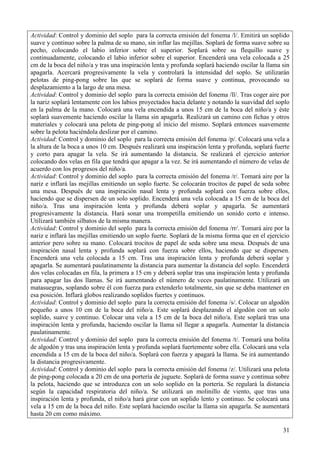 31
Actividad: Control y dominio del soplo para la correcta emisión del fonema /l/. Emitirá un soplido
suave y continuo sobre la palma de su mano, sin inflar las mejillas. Soplará de forma suave sobre su
pecho, colocando el labio inferior sobre el superior. Soplará sobre su flequillo suave y
continuadamente, colocando el labio inferior sobre el superior. Encenderá una vela colocada a 25
cm de la boca del niño/a y tras una inspiración lenta y profunda soplará haciendo oscilar la llama sin
apagarla. Acercará progresivamente la vela y controlará la intensidad del soplo. Se utilizarán
pelotas de ping-pong sobre las que se soplará de forma suave y continua, provocando su
desplazamiento a la largo de una mesa.
Actividad: Control y dominio del soplo para la correcta emisión del fonema /ll/. Tras coger aire por
la nariz soplará lentamente con los labios proyectados hacia delante y notando la suavidad del soplo
en la palma de la mano. Colocará una vela encendida a unos 15 cm de la boca del niño/a y éste
soplará suavemente haciendo oscilar la llama sin apagarla. Realizará un camino con fichas y otros
materiales y colocará una pelota de ping-pong al inicio del mismo. Soplará entonces suavemente
sobre la pelota haciéndola deslizar por el camino.
Actividad: Control y dominio del soplo para la correcta emisión del fonema /p/. Colocará una vela a
la altura de la boca a unos 10 cm. Después realizará una inspiración lenta y profunda, soplará fuerte
y corto para apagar la vela. Se irá aumentando la distancia. Se realizará el ejercicio anterior
colocando dos velas en fila que tendrá que apagar a la vez. Se irá aumentando el número de velas de
acuerdo con los progresos del niño/a.
Actividad: Control y dominio del soplo para la correcta emisión del fonema /r/. Tomará aire por la
nariz e inflará las mejillas emitiendo un soplo fuerte. Se colocarán trocitos de papel de seda sobre
una mesa. Después de una inspiración nasal lenta y profunda soplará con fuerza sobre ellos,
haciendo que se dispersen de un solo soplido. Encenderá una vela colocada a 15 cm de la boca del
niño/a. Tras una inspiración lenta y profunda deberá soplar y apagarla. Se aumentará
progresivamente la distancia. Hará sonar una trompetilla emitiendo un sonido corto e intenso.
Utilizará también silbatos de la misma manera.
Actividad: Control y dominio del soplo para la correcta emisión del fonema /rr/. Tomará aire por la
nariz e inflará las mejillas emitiendo un soplo fuerte. Soplará de la misma forma que en el ejercicio
anterior pero sobre su mano. Colocará trocitos de papel de seda sobre una mesa. Después de una
inspiración nasal lenta y profunda soplará con fuerza sobre ellos, haciendo que se dispersen.
Encenderá una vela colocada a 15 cm. Tras una inspiración lenta y profunda deberá soplar y
apagarla. Se aumentará paulatinamente la distancia para aumentar la distancia del soplo. Encenderá
dos velas colocadas en fila, la primera a 15 cm y deberá soplar tras una inspiración lenta y profunda
para apagar las dos llamas. Se irá aumentando el número de veces paulatinamente. Utilizará un
matasuegras, soplando sobre él con fuerza para extenderlo totalmente, sin que se deba mantener en
esa posición. Inflará globos realizando soplidos fuertes y continuos.
Actividad: Control y dominio del soplo para la correcta emisión del fonema /s/. Colocar un algodón
pequeño a unos 10 cm de la boca del niño/a. Este soplará desplazando el algodón con un solo
soplido, suave y continuo. Colocar una vela a 15 cm de la boca del niño/a. Este soplará tras una
inspiración lenta y profunda, haciendo oscilar la llama sil llegar a apagarla. Aumentar la distancia
paulatinamente.
Actividad: Control y dominio del soplo para la correcta emisión del fonema /t/. Tomará una bolita
de algodón y tras una inspiración lenta y profunda soplará fuertemente sobre ella. Colocará una vela
encendida a 15 cm de la boca del niño/a. Soplará con fuerza y apagará la llama. Se irá aumentando
la distancia progresivamente.
Actividad: Control y dominio del soplo para la correcta emisión del fonema /z/. Utilizará una pelota
de ping-pong colocada a 20 cm de una portería de juguete. Soplará de forma suave y continua sobre
la pelota, haciendo que se introduzca con un solo soplido en la portería. Se regulará la distancia
según la capacidad respiratoria del niño/a. Se utilizará un molinillo de viento, que tras una
inspiración lenta y profunda, el niño/a hará girar con un soplido lento y continuo. Se colocará una
vela a 15 cm de la boca del niño. Este soplará haciendo oscilar la llama sin apagarla. Se aumentará
hasta 20 cm como máximo.
 