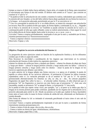 4
tiempo se mueve el dedo índice hacia adelante y hacia atrás, al compás de la llama, para mecanizar
el movimiento que forma el aire del sonido. El defecto más común es el "ceceo", que consiste en
sustituir la "s" por la "z".
* Se pedirá al niño la articulación de este sonido y mientras lo realiza, indicándole que continúe con
la emisión del aire fonador, se tira del labio inferior hacia abajo quedando de esa forma los incisivos
y la lengua en la posición adecuada, permitiendo así que la /f/ se convierta en /s/.
* Una vez conseguida la emisión de la /s/ en sílaba directa, se tratará de conseguir una articulación
en inversa. Para ello se pedirá al niño que repita, de forma rápida y continuada sa, sa, sa,..., llegando
así al final a la emisión de la inversa “as”.También se puede solicitar la emisión de la vocal y a
continuación pedir al niño que sople silbando; como se realizó anteriormente, o bien seguir la vocal
de la sílaba directa de forma rápida, hasta aislar la inversa a- sa- a- sa-as –a-as- a.
Actividad: Vamos a respirar profundamente, inspirando el aire por la nariz y sacándolo por la boca,
mientras pronunciamos (s):“Sssssssssssssssssssssss”.
- Vamos a imponer silencio: sssssssssssssssssssssssss
Materiales: Espejo y vela
Objetivo: Propiciar la correcta articulación del fonema /c/.
La progresión de estos ejercicios estará en función de la exploración fonética y de los diferentes
sonidos que el niño es capaz de emitir.
Para favorecer la movilidad y coordinación de los órganos que intervienen en la correcta
articulación del fonema el niño realiza los siguientes ejercicios:
relamer los dientes de arriba por fuera y después por dentro – relamer los dientes de abajo por fuera
y luego por dentro – colocar la lengua primero estrecha y luego ancha entre los labios – colocar la
lengua primero estrecha y luego ancha entre los dientes – situar la punta de la lengua en los
incisivos superiores por delante y por detrás -
La parte anterior de la lengua adopta una forma convexa y se apoya en el paladar; la punta de
aquella se coloca detrás de los incisivos inferiores. Al pronunciar el fonema los labios avanzan,
separándose entre sí. La variación principal se da al sustituir la "ch" por la "s". Se ejercita
pronunciando alternativamente los fonemas sa- cha, sa- cha, sa - cha... Se colocan pequeños
fragmentos de papel fino sobre la mes y , al articular ambos fonemas, el niño observará que al
pronunciar "ch" los fragmentos se mueven con más fuerza que al pronunciar "s". Ante una vela
encendida, cuando se pronuncia "ch" se apaga la llama, y al pronunciar "s" ésta oscila.
Se le pedirá al niño que reputa varias veces, por ejemplo, “ya” y al parar se le indica que deje la
lengua en la misma postura para poder continuar, quedando así los órganos de la articulación en la
posición adecuada para emitir la /ch/. Desde esa postura se le pide que explote la boca, haciéndole
notar antes al tacto sobre la mano la forma violenta de salida del aire, obteniendo así fácilmente el
sonido deseado.
Otra forma de obtener la /ch/ es imitando el estornudo,,percibiendo al tacto cómo el aire sale de
forma explosiva.
Actividad: Vamos a respirar profundamente inspirando el aire por la nariz y sacándolo de forma
intermitente mientras pronunciamos (ĉ).
- Vamos a imitar el tren de carga: cho-co-cho, cho-co-cho.
- Vamos a imitar un chorro de agua: chchchchuuuu, chchchchuuu.
Materiales: Espejo, papel fino y vela.
 