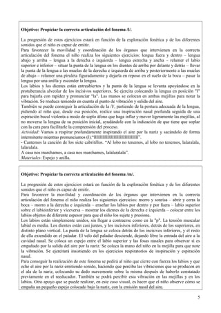 5
Objetivo: Propiciar la correcta articulación del fonema /l/.
La progresión de estos ejercicios estará en función de la exploración fonética y de los diferentes
sonidos que el niño es capaz de emitir.
Para favorecer la movilidad y coordinación de los órganos que intervienen en la correcta
articulación del fonema el niño realiza los siguientes ejercicios: lengua fuera y dentro – lengua
abajo y arriba – lengua a la derecha e izquierda – lengua estrecha y ancha – relamer el labio
superior e inferior – situar la punta de la lengua en los dientes de arriba por delante y detrás – llevar
la punta de la lengua a las muelas de la derecha e izquierda de arriba y posteriormente a las muelas
de abajo – relamer una piruleta figuradamente y dejarla en reposo en el suelo de la boca – pasar la
lengua por una anilla y esconder la lengua.
Los labios y los dientes están entreabiertos y la punta de la lengua se levanta apoyándose en la
protuberancia alveolar de los incisivos superiores. Se ejercita colocando la lengua en posición "l"
para bajarla con rapidez y pronunciar "la". Las manos se colocan en ambas mejillas para notar la
vibración. Se reeduca teniendo en cuenta el punto de vibración y salida del aire.
También se puede conseguir la articulación de la /l/, partiendo de la postura adecuada de la lengua,
pidiendo al niño que, desde esa posición, realice una inspiración nasal profunda seguida de una
espiración bucal violenta a modo de soplo áfono que haga inflar y mover ligeramente las mejillas, al
no moverse la lengua de su posición inicial, ayudándole con la indicación de que tiene que soplar
con la cara para facilitarle la comprensión del proceso.
Actividad: Vamos a respirar profundamente inspirando el aire por la nariz y sacándolo de forma
intermitente mientras pronunciamos (l).“llllllllllllllllllllllllllllllllllll”.
- Cantemos la canción de los siete cabritillos. “Al lobo no tenemos, al lobo no tenemos, lalaralala,
lalaralala.
A casa nos marchamos, a casa nos marchamos, lalalaralala”.
Materiales: Espejo y anilla.
Objetivo: Propiciar la correcta articulación del fonema /m/.
La progresión de estos ejercicios estará en función de la exploración fonética y de los diferentes
sonidos que el niño es capaz de emitir.
Para favorecer la movilidad y coordinación de los órganos que intervienen en la correcta
articulación del fonema el niño realiza los siguientes ejercicios: morro y sonrisa – abrir y cerra la
boca – morro a la derecha e izquierda – enseñar los labios por dentro y por fuera – labio superior
sobre el labioinferior y viceversa – mostrar los dientes de la derecha e izquierda – colocar entre los
labios objetos de diferente espesor para que el niño los sujete y presione.
Los labios están simplemente unidos, sin llegar a contraerse como en la "p". La tensión muscular
labial es media. Los dientes están casi juntos, y los incisivos inferiores, detrás de los superiores, en
distinto plano vertical. La punta de la lengua se coloca detrás de los incisivos inferiores, y el resto
de ella extendido en el paladar. El velo del paladar desciende, dejando libre la entrada del aire a la
cavidad nasal. Se coloca un espejo entre el labio superior y las fosas nasales para observar si es
empañado por la salida del aire por la nariz. Se coloca la mano del niño en la mejilla para que note
la vibración. Se ejercitará insistiendo en los ejercicios respiratorios de inspiración y espiración
nasal.
Para conseguir la realización de este fonema se pedirá al niño que cierre con fuerza los labios y que
eche el aire por la nariz emitiendo sonido, haciendo que perciba las vibraciones que se producen en
el ala de la nariz, colocando su dedo suavemente sobre la misma después de haberlo constatado
previamente en el reeducador. También se podrá percibir esta vibración en las mejillas y en los
labios. Otro apoyo que se puede realizar, en este caso visual, es hacer que el niño observe cómo se
empaña un pequeño espejo colocado bajo la nariz, con la emisión nasal del aire.
 
