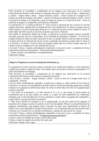 8
Para favorecer la movilidad y coordinación de los órganos que intervienen en la correcta
articulación del fonema el niño realiza los siguientes ejercicios: abrir y cerrar la boca – lengua fuera
y dentro – lengua arriba y abajo – lengua estrecha y ancha – situar la punta de la lengua en los
dientes de arriba por delante y por detrás – relamer los dientes de arriba por delante y detrás – llevar
la punta de la lengua a la campanilla y dejar la lengua en reposo en el suelo de la boca – llevar la
punta de la lengua a la campanilla y deslizarla por el paladar.
La articulación "n" es similar al fonema "l". Varía en que la situación del aire es nasal. El velo del
paladar desciende , dejando libre la entrada del aire a la cavidad nasal. Se coloca un espejo entre el
labio superior y las fosa nasales para observar si la salida del aire por la nariz empaña el cristal. El
dedo índice del niño se pone en una fosa nasal para que note la vibración.
Sin pedirle la articulación directa del sonido, se partirá de la postura lingual correcta, haciendo
hincapié, para que ésta no se descoloque, de la necesidad de permanecer viéndose el revés de la
lengua mientras se realiza el soplo sonoro por la nariz. Se puede, utilizar, como en todas las nasales,
el apoyo táctil de la vibración del ala de la nariz, colocando suavemente un dedo sobre la mima en
su emisión o el refuerzo visual al situar un pequeño espejo bajo los orificios nasales para que se
observe cómo se empaña con el aire emitido por esta vía.
Actividad: Vamos a respirar profundamente inspirando el aire por la nariz y sacándolo de forma
intermitente mientras pronunciamos: “Nnnnnnnnnnnnnnnnnnnnnnn”.
- Vamos a imitar a una ambulancia: Ninaninaninanina.
Materiales: Espejo
Objetivo: Propiciar la correcta articulación del fonema /g/.
La progresión de estos ejercicios estará en función de la exploración fonética y de los diferentes
sonidos que el niño es capaz de emitir. Este fonema suele ser uno de los últimos en aprenderse si el
niño tiene parálisis en la faringe.
Para favorecer la movilidad y coordinación de los órganos que intervienen en la correcta
articulación del fonema el niño realiza los siguientes ejercicios:
abrir la boca y cerrarla – lengua estrecha y ancha – elevar la base de la lengua hasta tocar la
campanilla – bostezar.
Con los labios medianamente separados, la punta de la lengua se coloca detrás de los incisivos
inferiores y se apoya en la protuberancia alveolar inferior. Se ejercita haciendo gargarismo y dando
masajes en la garganta de arriba hacia abajo. Se coloca el dedo índice del niño en la garganta para
sentir la vibración.
* Una forma de conseguirla, si el niño articula la /k/ o la /j/, que tienen el mismo punto de
articulación que la /g/ pero ambas son sordas, es a partir de ellas añadiéndole las vibraciones
laríngeas que el niño percibirá por el tacto, poniendo su mano sobre la garganta del reeducador y
luego sobre la suya para facilitar su imitación.
* Otra forma sencilla de conseguir la /g/ es gargarizando, ya que por medio de las gárgaras el
postdorso de la lengua se pone en contacto con el velo del paladar. Primero se actuará haciendo las
gárgaras normalmente, para después pasar a hacerlas sin agua, pero manteniendo la mímica de
beber con un vaso repitiendo la misma acción anterior y así ir automatizando este movimiento, para
terminar con el sonido de la /g/ emitido normalmente y seguido de cada una de las vocales.
Actividad: Vamos a respirar profundamente inspirando el aire por la nariz y sacándolo de forma
intermitente mientras pronunciamos: “Ggggggggggggggggggggggggg”.
Vamos a imitar los ladridos de un perro: Guau, guau, guau.
Vamos a imitar los rugidos de un león: Grrr, grrr, grrr.
Materiales: Espejo, vaso y agua.
 