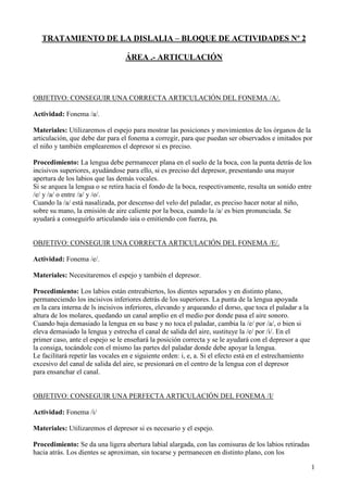 TRATAMIENTO DE LA DISLALIA – BLOQUE DE ACTIVIDADES Nº 2

                                  ÁREA .- ARTICULACIÓN



OBJETIVO: CONSEGUIR UNA CORRECTA ARTICULACIÓN DEL FONEMA /A/.

Actividad: Fonema /a/.

Materiales: Utilizaremos el espejo para mostrar las posiciones y movimientos de los órganos de la
articulación, que debe dar para el fonema a corregir, para que puedan ser observados e imitados por
el niño y también emplearemos el depresor si es preciso.

Procedimiento: La lengua debe permanecer plana en el suelo de la boca, con la punta detrás de los
incisivos superiores, ayudándose para ello, si es preciso del depresor, presentando una mayor
apertura de los labios que las demás vocales.
Si se arquea la lengua o se retira hacia el fondo de la boca, respectivamente, resulta un sonido entre
/e/ y /a/ o entre /a/ y /o/.
Cuando la /a/ está nasalizada, por descenso del velo del paladar, es preciso hacer notar al niño,
sobre su mano, la emisión de aire caliente por la boca, cuando la /a/ es bien pronunciada. Se
ayudará a conseguirlo articulando iaia o emitiendo con fuerza, pa.


OBJETIVO: CONSEGUIR UNA CORRECTA ARTICULACIÓN DEL FONEMA /E/.

Actividad: Fonema /e/.

Materiales: Necesitaremos el espejo y también el depresor.

Procedimiento: Los labios están entreabiertos, los dientes separados y en distinto plano,
permaneciendo los incisivos inferiores detrás de los superiores. La punta de la lengua apoyada
en la cara interna de ls incisivos inferiores, elevando y arqueando el dorso, que toca el paladar a la
altura de los molares, quedando un canal amplio en el medio por donde pasa el aire sonoro.
Cuando baja demasiado la lengua en su base y no toca el paladar, cambia la /e/ por /a/, o bien si
eleva demasiado la lengua y estrecha el canal de salida del aire, sustituye la /e/ por /i/. En el
primer caso, ante el espejo se le enseñará la posición correcta y se le ayudará con el depresor a que
la consiga, tocándole con el mismo las partes del paladar donde debe apoyar la lengua.
Le facilitará repetir las vocales en e siguiente orden: i, e, a. Si el efecto está en el estrechamiento
excesivo del canal de salida del aire, se presionará en el centro de la lengua con el depresor
para ensanchar el canal.


OBJETIVO: CONSEGUIR UNA PERFECTA ARTICULACIÓN DEL FONEMA /I/

Actividad: Fonema /i/

Materiales: Utilizaremos el depresor si es necesario y el espejo.

Procedimiento: Se da una ligera abertura labial alargada, con las comisuras de los labios retiradas
hacia atrás. Los dientes se aproximan, sin tocarse y permanecen en distinto plano, con los

                                                                                                          1
 