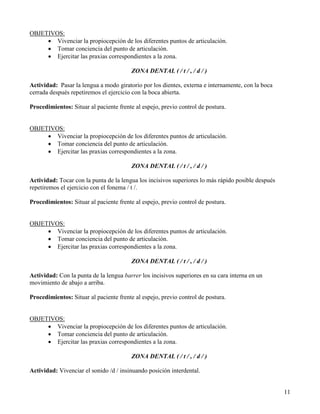 OBJETIVOS:
     • Vivenciar la propiocepción de los diferentes puntos de articulación.
     • Tomar conciencia del punto de articulación.
     • Ejercitar las praxias correspondientes a la zona.

                                         ZONA DENTAL ( / t / , / d / )

Actividad: Pasar la lengua a modo giratorio por los dientes, externa e internamente, con la boca
cerrada después repetiremos el ejercicio con la boca abierta.

Procedimientos: Situar al paciente frente al espejo, previo control de postura.


OBJETIVOS:
     • Vivenciar la propiocepción de los diferentes puntos de articulación.
     • Tomar conciencia del punto de articulación.
     • Ejercitar las praxias correspondientes a la zona.

                                         ZONA DENTAL ( / t / , / d / )

Actividad: Tocar con la punta de la lengua los incisivos superiores lo más rápido posible después
repetiremos el ejercicio con el fonema / t /.

Procedimientos: Situar al paciente frente al espejo, previo control de postura.


OBJETIVOS:
     • Vivenciar la propiocepción de los diferentes puntos de articulación.
     • Tomar conciencia del punto de articulación.
     • Ejercitar las praxias correspondientes a la zona.

                                         ZONA DENTAL ( / t / , / d / )

Actividad: Con la punta de la lengua barrer los incisivos superiores en su cara interna en un
movimiento de abajo a arriba.

Procedimientos: Situar al paciente frente al espejo, previo control de postura.


OBJETIVOS:
     • Vivenciar la propiocepción de los diferentes puntos de articulación.
     • Tomar conciencia del punto de articulación.
     • Ejercitar las praxias correspondientes a la zona.

                                         ZONA DENTAL ( / t / , / d / )

Actividad: Vivenciar el sonido /d / insinuando posición interdental.


                                                                                                    11
 