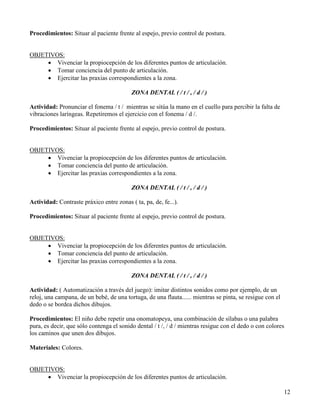 Procedimientos: Situar al paciente frente al espejo, previo control de postura.


OBJETIVOS:
     • Vivenciar la propiocepción de los diferentes puntos de articulación.
     • Tomar conciencia del punto de articulación.
     • Ejercitar las praxias correspondientes a la zona.

                                          ZONA DENTAL ( / t / , / d / )

Actividad: Pronunciar el fonema / t / mientras se sitúa la mano en el cuello para percibir la falta de
vibraciones laríngeas. Repetiremos el ejercicio con el fonema / d /.

Procedimientos: Situar al paciente frente al espejo, previo control de postura.


OBJETIVOS:
     • Vivenciar la propiocepción de los diferentes puntos de articulación.
     • Tomar conciencia del punto de articulación.
     • Ejercitar las praxias correspondientes a la zona.

                                          ZONA DENTAL ( / t / , / d / )

Actividad: Contraste práxico entre zonas ( ta, pa, de, fe...).

Procedimientos: Situar al paciente frente al espejo, previo control de postura.


OBJETIVOS:
     • Vivenciar la propiocepción de los diferentes puntos de articulación.
     • Tomar conciencia del punto de articulación.
     • Ejercitar las praxias correspondientes a la zona.

                                          ZONA DENTAL ( / t / , / d / )

Actividad: ( Automatización a través del juego): imitar distintos sonidos como por ejemplo, de un
reloj, una campana, de un bebé, de una tortuga, de una flauta...... mientras se pinta, se resigue con el
dedo o se bordea dichos dibujos.

Procedimientos: El niño debe repetir una onomatopeya, una combinación de sílabas o una palabra
pura, es decir, que sólo contenga el sonido dental / t /, / d / mientras resigue con el dedo o con colores
los caminos que unen dos dibujos.

Materiales: Colores.


OBJETIVOS:
     • Vivenciar la propiocepción de los diferentes puntos de articulación.

                                                                                                           12
 