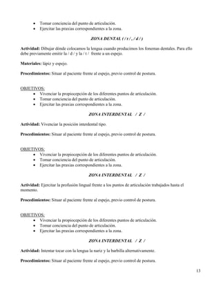 •   Tomar conciencia del punto de articulación.
       •   Ejercitar las praxias correspondientes a la zona.

                                         ZONA DENTAL ( / t / , / d / )

Actividad: Dibujar dónde colocamos la lengua cuando producimos los fonemas dentales. Para ello
debe previamente emitir la / d / y la / t / frente a un espejo.

Materiales: lápiz y espejo.

Procedimientos: Situar al paciente frente al espejo, previo control de postura.


OBJETIVOS:
     • Vivenciar la propiocepción de los diferentes puntos de articulación.
     • Tomar conciencia del punto de articulación.
     • Ejercitar las praxias correspondientes a la zona.

                                        ZONA INTERDENTAL / Z /

Actividad: Vivenciar la posición interdental tipo.

Procedimientos: Situar al paciente frente al espejo, previo control de postura.


OBJETIVOS:
     • Vivenciar la propiocepción de los diferentes puntos de articulación.
     • Tomar conciencia del punto de articulación.
     • Ejercitar las praxias correspondientes a la zona.

                                        ZONA INTERDENTAL / Z /

Actividad: Ejercitar la profusión lingual frente a los puntos de articulación trabajados hasta el
momento.

Procedimientos: Situar al paciente frente al espejo, previo control de postura.


OBJETIVOS:
     • Vivenciar la propiocepción de los diferentes puntos de articulación.
     • Tomar conciencia del punto de articulación.
     • Ejercitar las praxias correspondientes a la zona.

                                        ZONA INTERDENTAL / Z /

Actividad: Intentar tocar con la lengua la nariz y la barbilla alternativamente.

Procedimientos: Situar al paciente frente al espejo, previo control de postura.

                                                                                                    13
 