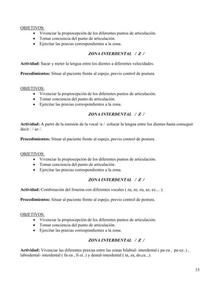 OBJETIVOS:
     • Vivenciar la propiocepción de los diferentes puntos de articulación.
     • Tomar conciencia del punto de articulación.
     • Ejercitar las praxias correspondientes a la zona.

                                         ZONA INTERDENTAL / Z /

Actividad: Sacar y meter la lengua entre los dientes a diferentes velocidades.

Procedimientos: Situar al paciente frente al espejo, previo control de postura.


OBJETIVOS:
     • Vivenciar la propiocepción de los diferentes puntos de articulación.
     • Tomar conciencia del punto de articulación.
     • Ejercitar las praxias correspondientes a la zona.

                                         ZONA INTERDENTAL / Z /

Actividad: A partir de la emisión de la vocal /a / colocar la lengua entre los dientes hasta conseguir
decir : / az /.

Procedimientos: Situar al paciente frente al espejo, previo control de postura.


OBJETIVOS:
     • Vivenciar la propiocepción de los diferentes puntos de articulación.
     • Tomar conciencia del punto de articulación.
     • Ejercitar las praxias correspondientes a la zona.

                                         ZONA INTERDENTAL / Z /

Actividad: Combinación del fonema con diferentes vocales ( za, ze, zu, az, ez.... ).

Procedimientos: Situar al paciente frente al espejo, previo control de postura.


OBJETIVOS:
     • Vivenciar la propiocepción de los diferentes puntos de articulación.
     • Tomar conciencia del punto de articulación.
     • Ejercitar las praxias correspondientes a la zona.

                                         ZONA INTERDENTAL / Z /

Actividad: Vivenciar las diferentes praxias entre las zonas bilabial- interdental ( pa-za , pe-ce..) ,
labiodental- interdental ( fa-za , fi-zi..) y dental-interdental ( ta, za, do,ce...).


                                                                                                         15
 