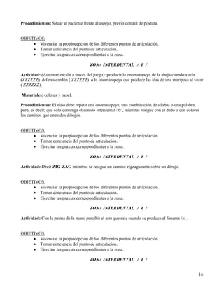 Procedimientos: Situar al paciente frente al espejo, previo control de postura.


OBJETIVOS:
     • Vivenciar la propiocepción de los diferentes puntos de articulación.
     • Tomar conciencia del punto de articulación.
     • Ejercitar las praxias correspondientes a la zona.

                                        ZONA INTERDENTAL / Z /

Actividad: (Automatización a través del juego): producir la onomatopeya de la abeja cuando vuela
(ZZZZZZ) del moscardón ( ZZZZZZ) o la onomatopeya que produce las alas de una mariposa al volar
( ZZZZZZ).

Materiales: colores y papel.

Procedimientos: El niño debe repetir una onomatopeya, una combinación de sílabas o una palabra
pura, es decir, que sólo contenga el sonido interdental /Z/ , mientras resigue con el dedo o con colores
los caminos que unen dos dibujos.


OBJETIVOS:
     • Vivenciar la propiocepción de los diferentes puntos de articulación.
     • Tomar conciencia del punto de articulación.
     • Ejercitar las praxias correspondientes a la zona.

                                        ZONA INTERDENTAL / Z /

Actividad: Decir ZIG-ZAG mientras se resigue un camino zigzagueante sobre un dibujo.


OBJETIVOS:
     • Vivenciar la propiocepción de los diferentes puntos de articulación.
     • Tomar conciencia del punto de articulación.
     • Ejercitar las praxias correspondientes a la zona.

                                        ZONA INTERDENTAL / Z /

Actividad: Con la palma de la mano percibir el aire que sale cuando se produce el fonema /z/ .


OBJETIVOS:
     • Vivenciar la propiocepción de los diferentes puntos de articulación.
     • Tomar conciencia del punto de articulación.
     • Ejercitar las praxias correspondientes a la zona.

                                        ZONA INTERDENTAL / Z /


                                                                                                       16
 