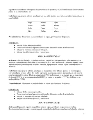 segunda modalidad será el terapeuta el que verbalice las palabras y el paciente indicará si se localiza la
praxia en la zona bilabial o no.

Materiales: espejo y un tablero, en el cual hay una tabla junto a unos labios cerrados representando la
zona bilabial.

                           Papá              Mamá              Pipa
                           Nene              Bebé              Mapa
                           Baba              Coco              Pepe
                           Lila              Búho              Mimo

Procedimientos: Situaremos al paciente frente al espejo, previo control de postura.


OBJETIVOS:
     • Integrar de las praxias aprendidas.
     • Tomar conciencia de la propiocepción de los diferentes modos de articulación.
     • Integrar el punto de articulación trabajado.
     • Integrar las diferentes práxicas y sensoriales.

                                         ZONA LABIODENTAL / f /

Actividad: : Frente al espejo, el paciente realizará las praxias correspondientes a las onomatopeyas
indicadas. Posteriormente indicará si se realizan o no en la zona labiodental a partir del soporte visual.
Aprovecharemos para trabajar el esquema sensorial, agrupando los sonidos según sean explosivos o
fricativos

Materiales: : espejo y un tablero, en el cual se encuentran cinco dibujos junto a su onomatopeya
correspondiente y unos labios los cuales representa la zona que estamos trabajando, en este caso la
zona labiodental. El primer dibujo es un cazador ( PUM ), el segundo es un juguete que se mueve con
el viento ( FFFF ), el tercero es una nube ( FFFF), el cuarto es un gatito ( FFFF ) y el último es un
tambor ( POM-POM ).

Procedimientos: Situaremos al paciente frente al espejo, previo control de postura.


OBJETIVOS:
     • Integrar de las praxias aprendidas.
     • Tomar conciencia de la propiocepción de los diferentes modos de articulación.
     • Integrar el punto de articulación trabajado.
     • Integrar las diferentes práxicas y sensoriales.

                                          ZONA LABIODENTAL / f /

Actividad: El paciente repetirá las palabras ante un espejo, e indicará en que zona se realiza.
Repetiremos el ejercicio, pero en esta segunda modalidad será el terapeuta el que verbalice las palabras

                                                                                                        18
 
