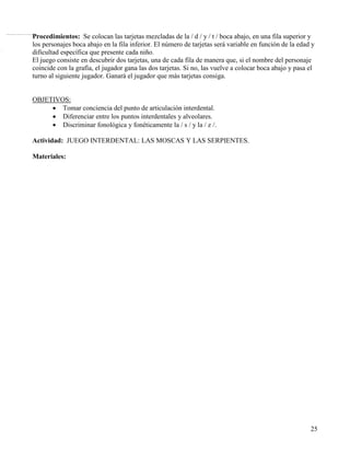 Procedimientos: Se colocan las tarjetas mezcladas de la / d / y / t / boca abajo, en una fila superior y
                                                                                                                                    .etneipres anu etrap arto al ne y acsom anu yah etrap anu ne ,sod ne odidivid átse :orelbaT




.sám o sod :serodaguJ
                                                                                                                                                                                                                    los personajes boca abajo en la fila inferior. El número de tarjetas será variable en función de la edad y
                                                                                                                                                                                                                    dificultad específica que presente cada niño.
                              Tarjetas de moscas y serpientes recortables ( en el libro vienen una página entera de 20 tarjetitas
                              de serpientes y otras 20 tarjetitas de moscas).

                        Procedimientos:




                                                                                                                                                                                                                    El juego consiste en descubrir dos tarjetas, una de cada fila de manera que, si el nombre del personaje
                                                                                                                                                                                                                    coincide con la grafía, el jugador gana las dos tarjetas. Si no, las vuelve a colocar boca abajo y pasa el
                                                                                                                                                                                                                    turno al siguiente jugador. Ganará el jugador que más tarjetas consiga.


                                                                                                                                                                                                                    OBJETIVOS:
                                                                                                                                                                                                                         • Tomar conciencia del punto de articulación interdental.
                                                                                                                                                                                                                         • Diferenciar entre los puntos interdentales y alveolares.
                                                                                                                                                                                                                         • Discriminar fonológica y fonéticamente la / s / y la / z /.

                                                                                                                                                                                                                    Actividad: JUEGO INTERDENTAL: LAS MOSCAS Y LAS SERPIENTES.

                                                                                                                                                                                                                    Materiales:




                                                                                                                                                                                                                                                                                                                            25
 