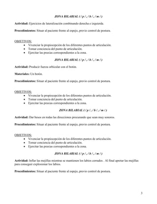 ZONA BILABIAL ( / p / , / b / , / m / )

Actividad: Ejercicios de lateralización combinando derecha e izquierda.

Procedimientos: Situar al paciente frente al espejo, previo control de postura.


OBJETIVOS:
     • Vivenciar la propiocepción de los diferentes puntos de articulación.
     • Tomar conciencia del punto de articulación.
     • Ejercitar las praxias correspondientes a la zona.

                                 ZONA BILABIAL ( / p / , / b / , / m / )

Actividad: Producir fuerza orbicular con el botón.

Materiales: Un botón.

Procedimientos: Situar al paciente frente al espejo, previo control de postura.


OBJETIVOS:
     • Vivenciar la propiocepción de los diferentes puntos de articulación.
     • Tomar conciencia del punto de articulación.
     • Ejercitar las praxias correspondientes a la zona.

                                     ZONA BILABIAL ( / p / , / b / , / m / )

Actividad: Dar besos en todas las direcciones procurando que sean muy sonoros.

Procedimientos: Situar al paciente frente al espejo, previo control de postura.


OBJETIVOS:
     • Vivenciar la propiocepción de los diferentes puntos de articulación.
     • Tomar conciencia del punto de articulación.
     • Ejercitar las praxias correspondientes a la zona.

                                 ZONA BILABIAL ( / p / , / b / , / m / )

Actividad: Inflar las mejillas mientras se mantienen los labios cerrados . Al final apretar las mejillas
para conseguir explosionar los labios.

Procedimientos: Situar al paciente frente al espejo, previo control de postura.




                                                                                                           3
 