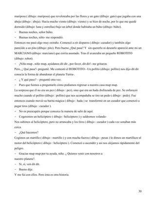 mariposa ( dibujo: mariposa) que revoloteaba por las flores y un gato (dibujo: gato) que jugaba con una
abeja (dibujo : abeja). Hacía mucho viento (dibujo: viento) y se hizo de noche, por lo que me quedé
dormido (dibujo: luna y estrellas) bajo un árbol donde habitaba un búho (dibujo: búho).
- Buenas noches, señor búho.
- Buenas noches, niño- me respondió.
Entonces me pasó algo muy extraño. Comencé a oír disparos ( dibujo :cazador) y también algo
parecido a un pito (dibujo: pito). Pero bueno ¿Qué pasa? Y sin quererlo ni desearlo apareció ante mi un
MARCIANO (dibujo: marciano) que corría asustado. Tras él avanzaba un pequeño ROBOTITO
(dibujo: robot).
- ¡Niño mup , niño mup, ayúdanos dit dit , por favor, dit dit!- me gritaron.
Pero, ¿ Qué pasa?- pregunté. Me contestó el ROBOTITO:- Un pollito (dibujo: pollito) nos dijo dit dit
conocía la forma de abandonar el planeta Tierra-.
- ¿ Y qué paso? – pregunté otra vez.
- Pues que fuimos a preguntarle cómo podíamos regresar a nuestra casa mup mup.
La sorpresa que él no era un pez ( dibujo : pez), sino que era un hada disfrazada de pez. Se enfureció
mucho cuando el pollito (dibujo : pollito) que nos acompañaba se tiro un pedo ( dibujo : pedo). Fue
entonces cuando movió su barita mágica ( dibujo : hada ) se transformó en un cazador que comenzó a
pegar tiros (dibujo : cazador ).
- No os preocupéis porque conozco la manera de salir de aquí.
- Cogeremos un helicóptero ( dibujo : helicóptero ) y saldremos volando-
Nos subimos al helicóptero, pero no arrancaba y los tiros ( dibujo : cazador ) cada vez sonaban más
cerca.
- ¿Qué hacemos?
Cogimos un martillo ( dibujo : martillo ) y con mucha fuerza ( dibujo : pesas ) le dimos un martillazo al
motor del helicóptero ( dibujo : helicóptero ). Comenzó a ascender y así nos alejamos rápidamente del
peligro.
- Gracias mup mup por tu ayuda, niño. ¿ Quieres venir con nosotros a
nuestro planeta?.
- Sí, sí, ven dit dit.
- Bueno dije.
Y me fui con ellos. Pero ésta es otra historia.




                                                                                                         30
 