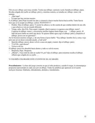Fifo era un ( dibujo: pez) muy extraño. Vestía una (dibujo: camiseta ) azul, fumaba en (dibujo: pipa),
llevaba colgado del cuello un (dibujo: pito) y, mientras sonreía, se tomaba un ( dibujo: zumo ) de
naranja.
- ¿Qué tapa?
- La tapa que hay encima nuestro.
Y el (dibujo: pato) Pepe levantó las alas y comenzó a hacer mucha fuerza hacia arriba. Tanta fuerza
hizo que se le escapó un (Dibujo: culito)- PUFFFFFF!!!!
- Perdón- Dijo el (dibujo: pato). Y asomó la cabeza y se dio cuenta de que estaban dentro de una olla
    y que afuera se veía un mundo diferente.
- Venga, salta- dijo Fifo. Para seguir viajando ¿Qué te parece si cogemos esta (dibujo: moto?.
    Cogieron la (dibujo: moto) y recorrieron muchos lugares hasta llegar a un      ( dibujo: pozo). Al
    lado del pozo había un cartel que decía “Si quieres beber agua coge el (dibujo: palo) y despierta al
    (dibujo: pozo) con un garrotazo”.
Así lo hicieron nuestros amigos, y de esta forma el pozo hablo: “Soy (dibujo: hombre feo) y estoy viejo
pero aun así un deseo conceder puedo. ¿Cuál será?
- Querido (dibujo: pozo), deseo volver a casa con papá y mamá- dijo el (dibujo: pato).
- Y tú Fifo, ¿qué deseas?
- Volver a mi río.
El (dibujo: pozo) los absorbió hacia dentro y todo se volvió oscuro.
- Despierta, Pepe. Despierta.
- ¿Mamá? ¡ Vaya todo ha sido un sueño! O ¿no?-dijo el (dibujo: pato) mientras tocaba el (dibujo:
    silbato) que colgaba de su cuello . . .

Y COLORÍN COLORADO ESTE CUENTO SE HA ACABADO.


Procedimientos: La base del juego consiste en que el niño produzca, cuando le toque, la onomatopeya
propuesta representado en cada caso por un dibujo. Todas las palabras que aparecen en el cuento
incluyen fonemas: bilabiales, labiodentales, dentales e interdentales.




                                                                                                     32
 