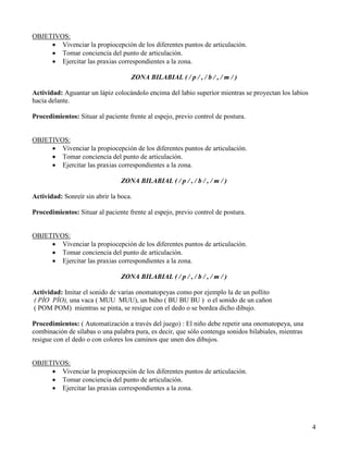 OBJETIVOS:
     • Vivenciar la propiocepción de los diferentes puntos de articulación.
     • Tomar conciencia del punto de articulación.
     • Ejercitar las praxias correspondientes a la zona.

                                    ZONA BILABIAL ( / p / , / b / , / m / )

Actividad: Aguantar un lápiz colocándolo encima del labio superior mientras se proyectan los labios
hacia delante.

Procedimientos: Situar al paciente frente al espejo, previo control de postura.


OBJETIVOS:
     • Vivenciar la propiocepción de los diferentes puntos de articulación.
     • Tomar conciencia del punto de articulación.
     • Ejercitar las praxias correspondientes a la zona.

                                ZONA BILABIAL ( / p / , / b / , / m / )

Actividad: Sonreír sin abrir la boca.

Procedimientos: Situar al paciente frente al espejo, previo control de postura.


OBJETIVOS:
     • Vivenciar la propiocepción de los diferentes puntos de articulación.
     • Tomar conciencia del punto de articulación.
     • Ejercitar las praxias correspondientes a la zona.

                                ZONA BILABIAL ( / p / , / b / , / m / )

Actividad: Imitar el sonido de varias onomatopeyas como por ejemplo la de un pollito
( PÍO PÍO), una vaca ( MUU MUU), un búho ( BU BU BU ) o el sonido de un cañon
( POM POM) mientras se pinta, se resigue con el dedo o se bordea dicho dibujo.

Procedimientos: ( Automatización a través del juego) : El niño debe repetir una onomatopeya, una
combinación de sílabas o una palabra pura, es decir, que sólo contenga sonidos bilabiales, mientras
resigue con el dedo o con colores los caminos que unen dos dibujos.


OBJETIVOS:
     • Vivenciar la propiocepción de los diferentes puntos de articulación.
     • Tomar conciencia del punto de articulación.
     • Ejercitar las praxias correspondientes a la zona.




                                                                                                      4
 