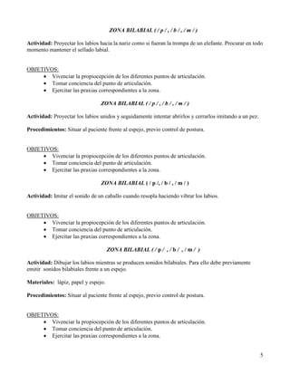 ZONA BILABIAL ( / p / , / b / , / m / )

Actividad: Proyectar los labios hacia la nariz como si fueran la trompa de un elefante. Procurar en todo
momento mantener el sellado labial.


OBJETIVOS:
     • Vivenciar la propiocepción de los diferentes puntos de articulación.
     • Tomar conciencia del punto de articulación.
     • Ejercitar las praxias correspondientes a la zona.

                                ZONA BILABIAL ( / p / , / b / , / m / )

Actividad: Proyectar los labios unidos y seguidamente intentar abrirlos y cerrarlos imitando a un pez.

Procedimientos: Situar al paciente frente al espejo, previo control de postura.


OBJETIVOS:
     • Vivenciar la propiocepción de los diferentes puntos de articulación.
     • Tomar conciencia del punto de articulación.
     • Ejercitar las praxias correspondientes a la zona.

                                 ZONA BILABIAL ( / p /, / b / , / m / )

Actividad: Imitar el sonido de un caballo cuando resopla haciendo vibrar los labios.


OBJETIVOS:
     • Vivenciar la propiocepción de los diferentes puntos de articulación.
     • Tomar conciencia del punto de articulación.
     • Ejercitar las praxias correspondientes a la zona.

                                     ZONA BILABIAL ( / p / , / b / , / m / )

Actividad: Dibujar los labios mientras se producen sonidos bilabiales. Para ello debe previamente
emitir sonidos bilabiales frente a un espejo.

Materiales: lápiz, papel y espejo.

Procedimientos: Situar al paciente frente al espejo, previo control de postura.


OBJETIVOS:
     • Vivenciar la propiocepción de los diferentes puntos de articulación.
     • Tomar conciencia del punto de articulación.
     • Ejercitar las praxias correspondientes a la zona.


                                                                                                         5
 