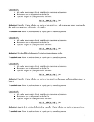 OBJETIVOS:
     • Vivenciar la propiocepción de los diferentes puntos de articulación.
     • Tomar conciencia del punto de articulación.
     • Ejercitar las praxias correspondientes a la zona.

                                          ZONA LABIODENTAL / f /

Actividad: Esconder el labio inferior con los incisivos superiores y a la inversa, así como, combinar las
dos posiciones anteriores a diferentes velocidades.

Procedimientos: Situar al paciente frente al espejo, previo control de postura.


OBJETIVOS:
     • Vivenciar la propiocepción de los diferentes puntos de articulación.
     • Tomar conciencia del punto de articulación.
     • Ejercitar las praxias correspondientes a la zona.

                                          ZONA LABIODENTAL / f /

Actividad: Morder el labio inferior con los incisivos superiores y soplar.

Procedimientos: Situar al paciente frente al espejo, previo control de postura.


OBJETIVOS:
     • Vivenciar la propiocepción de los diferentes puntos de articulación.
     • Tomar conciencia del punto de articulación.
     • Ejercitar las praxias correspondientes a la zona.

                                          ZONA LABIODENTAL / f /

Actividad: Esconder el labio inferior con los incisivos superiores alternando soplo simultáneo, suave y
brusco.

Procedimientos: Situar al paciente frente al espejo, previo control de postura.


OBJETIVOS:
     • Vivenciar la propiocepción de los diferentes puntos de articulación.
     • Tomar conciencia del punto de articulación.
     • Ejercitar las praxias correspondientes a la zona.

                                          ZONA LABIODENTAL / f /

Actividad: A partir de la emisión de la vocal /a/ esconder el labio inferior con los incisivos superiores.

Procedimientos: Situar al paciente frente al espejo, previo control de postura.

                                                                                                         7
 