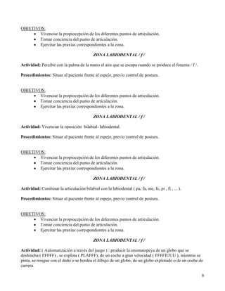 OBJETIVOS:
     • Vivenciar la propiocepción de los diferentes puntos de articulación.
     • Tomar conciencia del punto de articulación.
     • Ejercitar las praxias correspondientes a la zona.

                                            ZONA LABIODENTAL / f /

Actividad: Percibir con la palma de la mano el aire que se escapa cuando se produce el fonema / f /.

Procedimientos: Situar al paciente frente al espejo, previo control de postura.


OBJETIVOS:
     • Vivenciar la propiocepción de los diferentes puntos de articulación.
     • Tomar conciencia del punto de articulación.
     • Ejercitar las praxias correspondientes a la zona.

                                            ZONA LABIODENTAL / f /

Actividad: Vivenciar la oposición bilabial- labiodental.

Procedimientos: Situar al paciente frente al espejo, previo control de postura.


OBJETIVOS:
     • Vivenciar la propiocepción de los diferentes puntos de articulación.
     • Tomar conciencia del punto de articulación.
     • Ejercitar las praxias correspondientes a la zona.

                                            ZONA LABIODENTAL / f /

Actividad: Combinar la articulación bilabial con la labiodental ( pa, fa, me, fe, pi , fi , ... ).

Procedimientos: Situar al paciente frente al espejo, previo control de postura.


OBJETIVOS:
     • Vivenciar la propiocepción de los diferentes puntos de articulación.
     • Tomar conciencia del punto de articulación.
     • Ejercitar las praxias correspondientes a la zona.

                                            ZONA LABIODENTAL / f /

Actividad: ( Automatización a través del juego ) : producir la onomatopeya de un globo que se
deshincha ( FFFFF) , se explota ( PLAFFF), de un coche a gran velocidad ( FFFFIUUU ), mientras se
pinta, se resigue con el dedo o se bordea el dibujo de un globo, de un globo explotado o de un coche de
carrera.

                                                                                                       8
 