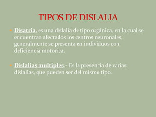 Disatria, es una dislalia de tipo orgánica, en la cual se encuentran afectados los centros neuronales, generalmente se presenta en individuos con deficiencia motorica.Dislalias multiples.- Es la presencia de varias dislalias, que pueden ser del mismo tipo.TIPOS DE DISLALIA