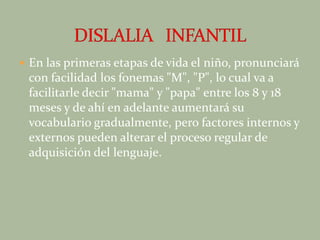 En las primeras etapas de vida el niño, pronunciará con facilidad los fonemas "M", "P", lo cual va a facilitarle decir "mama" y "papa" entre los 8 y 18 meses y de ahí en adelante aumentará su vocabulario gradualmente, pero factores internos y externos pueden alterar el proceso regular de adquisición del lenguaje.DISLALIA   INFANTIL