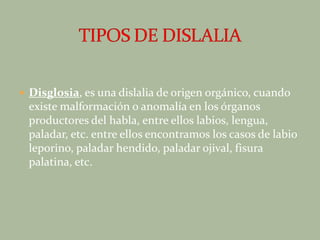 Disglosia, es una dislalia de origen orgánico, cuando existe malformación o anomalía en los órganos productores del habla, entre ellos labios, lengua, paladar, etc. entre ellos encontramos los casos de labio leporino, paladar hendido, paladar ojival, fisura palatina, etc.TIPOS DE DISLALIA