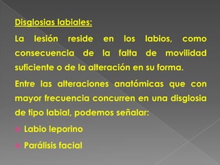 Disglosias labiales:
La    lesión    reside   en    los   labios,   como
consecuencia de la            falta de movilidad
suficiente o de la alteración en su forma.
Entre las alteraciones anatómicas que con
mayor frecuencia concurren en una disglosia
de tipo labial, podemos señalar:
   Labio leporino
   Parálisis facial
 