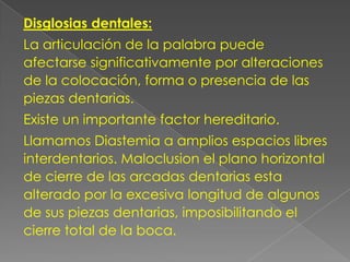 Disglosias dentales:
La articulación de la palabra puede
afectarse significativamente por alteraciones
de la colocación, forma o presencia de las
piezas dentarias.
Existe un importante factor hereditario.
Llamamos Diastemia a amplios espacios libres
interdentarios. Maloclusion el plano horizontal
de cierre de las arcadas dentarias esta
alterado por la excesiva longitud de algunos
de sus piezas dentarias, imposibilitando el
cierre total de la boca.
 