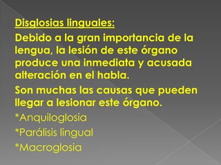 Disglosias linguales:
Debido a la gran importancia de la
lengua, la lesión de este órgano
produce una inmediata y acusada
alteración en el habla.
Son muchas las causas que pueden
llegar a lesionar este órgano.
*Anquiloglosia
*Parálisis lingual
*Macroglosia
 