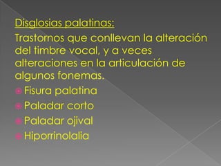 Disglosias palatinas:
Trastornos que conllevan la alteración
del timbre vocal, y a veces
alteraciones en la articulación de
algunos fonemas.
 Fisura palatina
 Paladar corto
 Paladar ojival
 Hiporrinolalia
 