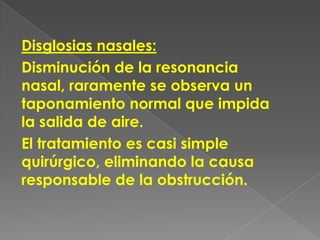 Disglosias nasales:
Disminución de la resonancia
nasal, raramente se observa un
taponamiento normal que impida
la salida de aire.
El tratamiento es casi simple
quirúrgico, eliminando la causa
responsable de la obstrucción.
 