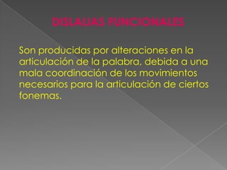 DISLALIAS FUNCIONALES

Son producidas por alteraciones en la
articulación de la palabra, debida a una
mala coordinación de los movimientos
necesarios para la articulación de ciertos
fonemas.
 