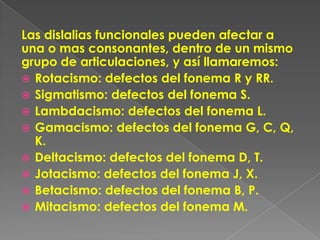 Las dislalias funcionales pueden afectar a
una o mas consonantes, dentro de un mismo
grupo de articulaciones, y así llamaremos:
 Rotacismo: defectos del fonema R y RR.
 Sigmatismo: defectos del fonema S.
 Lambdacismo: defectos del fonema L.
 Gamacismo: defectos del fonema G, C, Q,
  K.
 Deltacismo: defectos del fonema D, T.
 Jotacismo: defectos del fonema J, X.
 Betacismo: defectos del fonema B, P.
 Mitacismo: defectos del fonema M.
 