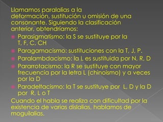 Llamamos paralalias a la
deformación, sustitución u omisión de una
consonante. Siguiendo la clasificación
anterior, obtendríamos:
 Parasigmatismo: la S se sustituye por la
   T, F, C, CH
 Paragamacismo: sustituciones con la T, J, P.
 Paralambdacismo: la L es sustituida por N, R, D
 Pararrotacismo: la R se sustituye con mayor
   frecuencia por la letra L (chinoismo) y a veces
   por la D
 Paradeltacismo: la T se sustituye por L, D y la D
   por R, L o T
Cuando el habla se realiza con dificultad por la
existencia de varias dislalias, hablamos de
moguilalias.
 