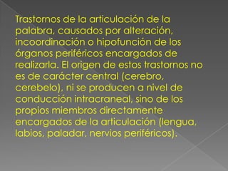 Trastornos de la articulación de la
palabra, causados por alteración,
incoordinación o hipofunción de los
órganos periféricos encargados de
realizarla. El origen de estos trastornos no
es de carácter central (cerebro,
cerebelo), ni se producen a nivel de
conducción intracraneal, sino de los
propios miembros directamente
encargados de la articulación (lengua,
labios, paladar, nervios periféricos).
 