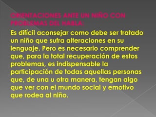 ORIENTACIONES ANTE UN NIÑO CON
PROBLEMAS DEL HABLA:
Es difícil aconsejar como debe ser tratado
un niño que sufra alteraciones en su
lenguaje. Pero es necesario comprender
que, para la total recuperación de estos
problemas, es indispensable la
participación de todas aquellas personas
que, de una u otra manera, tengan algo
que ver con el mundo social y emotivo
que rodea al niño.
 
