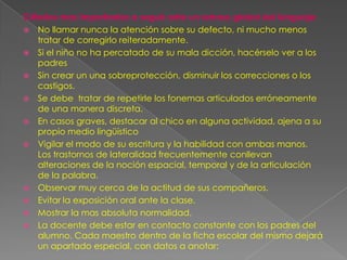 Criterios mas importantes a seguir ante un retraso global del lenguaje:
 No llamar nunca la atención sobre su defecto, ni mucho menos
    tratar de corregirlo reiteradamente.
 Si el niño no ha percatado de su mala dicción, hacérselo ver a los
    padres
 Sin crear un una sobreprotección, disminuir los correcciones o los
    castigos.
 Se debe tratar de repetirle los fonemas articulados erróneamente
    de una manera discreta.
 En casos graves, destacar al chico en alguna actividad, ajena a su
    propio medio lingüístico
 Vigilar el modo de su escritura y la habilidad con ambas manos.
    Los trastornos de lateralidad frecuentemente conllevan
    alteraciones de la noción espacial, temporal y de la articulación
    de la palabra.
 Observar muy cerca de la actitud de sus compañeros.
 Evitar la exposición oral ante la clase.
 Mostrar la mas absoluta normalidad.
 La docente debe estar en contacto constante con los padres del
    alumno. Cada maestro dentro de la ficha escolar del mismo dejará
    un apartado especial, con datos a anotar:
 