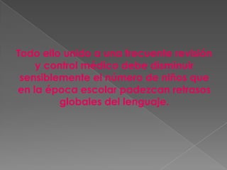 Todo ello unido a una frecuente revisión
    y control médico debe disminuir
 sensiblemente el número de niños que
en la época escolar padezcan retrasos
         globales del lenguaje.
 