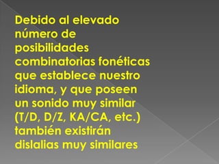 Debido al elevado
número de
posibilidades
combinatorias fonéticas
que establece nuestro
idioma, y que poseen
un sonido muy similar
(T/D, D/Z, KA/CA, etc.)
también existirán
dislalias muy similares
 
