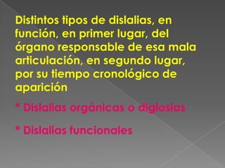 Distintos tipos de dislalias, en
función, en primer lugar, del
órgano responsable de esa mala
articulación, en segundo lugar,
por su tiempo cronológico de
aparición
* Dislalias orgánicas o diglosias

* Dislalias funcionales
 