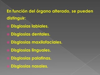 En función del órgano alterado, se pueden
distinguir:
   Disglosias labiales.
   Disglosias dentales.
   Disglosias maxilofaciales.
   Disglosias linguales.
   Disglosias palatinas.
   Disglosias nasales.
 