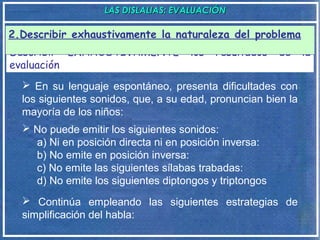 LAS DISLALIAS: EVALUACIÓNLAS DISLALIAS: EVALUACIÓN
Describir EXHAUSTIVAMENTE los resultados de la
evaluación
2.Describir exhaustivamente la naturaleza del problema
 En su lenguaje espontáneo, presenta dificultades con
los siguientes sonidos, que, a su edad, pronuncian bien la
mayoría de los niños:
 No puede emitir los siguientes sonidos:
a) Ni en posición directa ni en posición inversa:
b) No emite en posición inversa:
c) No emite las siguientes sílabas trabadas:
d) No emite los siguientes diptongos y triptongos
 Continúa empleando las siguientes estrategias de
simplificación del habla:
 