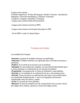 Lengua como sistema
Unidades lingüísticas. Niveles del lenguaje. Sonidos. Fonemas. Articulación.
Sintagmas. Estructura morfológica y sintáctica. Funciones
Categoría: Lenguaje, Gramática y Filologías
Lengua como sistema (ficha del documento)
Lengua como sistema (versión en PDF)
Lengua como sistema (versión para descargar en ZIP)
Envía SMS´s a móvil y ahorra dinero
La lengua como sistema
Las unidades de la lengua.
-Fonemas: conjunto de unidades mínimas sin significado.
-Monemas: Unidades mínimas con significado que se dividen en lexemas y
morfemas.
-Palabra: Es la unión de un lexema y de un morfema.
-Sintagma: Es una unidad más compleja, con una función determinada que e
se forma mediante la combinación de un conjunto de palabras.
-Proposición: Una proposición se forma al combinarse varias palabras.
-Oración: Es el resultado de la combinación de dos o más proposiciones.
-Párrafo: Varias oraciones se combinan para dar lugar a una unidad mayor
con significado llamada párrafo. Y que es un fragmento del discurso
comprendido entre dos puntos y aparte.
-Texto: Es la unión de varios párrafos.
-Discurso: Se trata de cualquier acto de comunicación oral y escrita a través
del código oral y mímico- gestual y a través del código escrito.
 