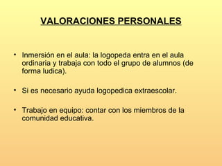 VALORACIONES PERSONALES


• Inmersión en el aula: la logopeda entra en el aula
  ordinaria y trabaja con todo el grupo de alumnos (de
  forma ludica).

• Si es necesario ayuda logopedica extraescolar.

• Trabajo en equipo: contar con los miembros de la
  comunidad educativa.
 
