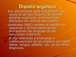 Dislalia orgánica
Son alteraciones de la articulación cuya
 causa es de tipo orgánico se llaman
 dislalias orgánicas, se encuentran
 afectados los centros neuronales
cerebrales (SNC) reciben el nombre de
 disartrias y forman parte de las
 alteraciones del lenguaje de los
 deficientes motóricos.
 Si nos referimos a anomalías o
 malformaciones de los órganos del habla:
 labios, lengua, paladar, etc. se les llama
 disglosias.
 