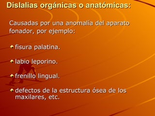 Dislalias orgánicas o anatómicas:

Causadas por una anomalía del aparato
fonador, por ejemplo:

  fisura palatina.

  labio leporino.

  frenillo lingual.

  defectos de la estructura ósea de los
  maxilares, etc.
 