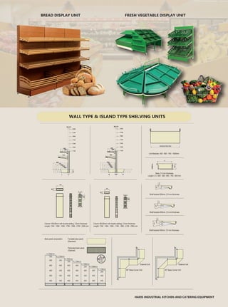 FRESH VEGETABLE DISPLAY UNITBREAD DISPLAY UNIT
HARIS INDUSTRIAL KITCHEN AND CATERING EQUIPMENT
Column 80x30mm with double slotting, 2.5mm thickness
Lenght: 1194 - 1394 - 1594 - 1794 - 1994 - 2194 - 2394 mm
Column 100x30mm with double slotting, 2.5mm thickness
Lenght: 1194 - 1394 - 1594 - 1794 - 1994 - 2194 - 2394 mm
Back panel composition Full plate back panel
(Standard)
Perforated back panel
(Optional)
90° Base Corner Unit
External Unit
45° Base Corner Unit
External Unit
Shelf bracket 500mm, 3.0 mm thickness
Shelf bracket 400mm, 2.5 mm thickness
Shelf bracket 300mm, 2.0 mm thickness
Base, 2.5 mm thickness
Length ( X ): 400 - 500 - 600 - 700 - 800 mm
Unit Modules: 450 - 650 - 750 - 1000mm
WALL TYPE & ISLAND TYPE SHELVING UNITS
 