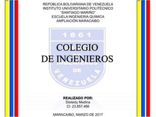 COLEGIO
DE INGENIEROS
REALIZADO POR:
Disleidy Medina
CI: 23.857.466
MARACAIBO, MARZO DE 2017
REPÚBLICA BOLIVARIANA DE VENEZUELA
INSTITUTO UNIVERSITARIO POLITÉCNICO
“SANTIAGO MARIÑO”
ESCUELA INGENIERIA QUIMICA
AMPLIACIÓN MARACAIBO
 