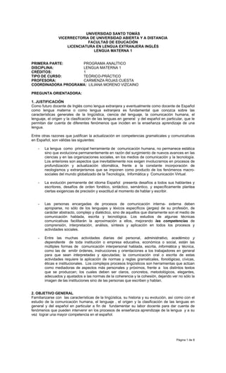 UNIVERSIDAD SANTO TOMÁS
                VICERRECTORIA DE UNIVERSIDAD ABIERTA Y A DISTANCIA
                              FACULTAD DE EDUCACIÓN
                    LICENCIATURA EN LENGUA EXTRANJERA INGLÉS
                                 LENGUA MATERNA 1


PRIMERA PARTE:      PROGRAMA ANALÍTICO
DISCIPLINA:         LENGUA MATERNA 1
CRÉDITOS:           1
TIPO DE CURSO:      TEÓRICO-PRÁCTICO
PROFESORA:          CARMENZA ROJAS CUESTA
COORDINADORA PROGRAMA: LILIANA MORENO VIZCAINO

PREGUNTA ORIENTADORA:

1. JUSTIFICACIÓN
Como futuro docente de Inglés como lengua extranjera y eventualmente como docente de Español
como lengua materna o como lengua extranjera es fundamental que conozca sobre las
características generales de la lingüística, ciencia del lenguaje, la comunicación humana, el
lenguaje, el origen y la clasificación de las lenguas en general y del español en particular, que le
permitan dar cuenta de diferentes fenómenos que inciden en la enseñanza aprendizaje de una
lengua.

Entre otras razones que justifican la actualización en competencias gramaticales y comunicativas
en Español, son válidas las siguientes:

    -   La lengua como principal herramienta de comunicación humana, no permanece estática
        sino que evoluciona permanentemente en razón del surgimiento de nuevos avances en las
        ciencias y en las organizaciones sociales, en los medios de comunicación y la tecnología.
        Los anteriores son aspectos que inevitablemente nos exigen involucrarnos en procesos de
        profundización y actualización idiomática, frente a la constante incorporación de
        neologismos y extranjerismos que se imponen como producto de los fenómenos macro-
        sociales del mundo globalizado de la Tecnología, Informática y Comunicación Virtual.

    -   La evolución permanente del idioma Español presenta desafíos a todos sus hablantes y
        escritores, desafíos de orden fonético, sintáctico, semántico, y específicamente plantea
        ciertas exigencias de precisión y exactitud al momento de hablar y escribir.


    -   Las personas encargadas de procesos de comunicación interna- externa deben
        apropiarse, no sólo de los lenguajes y léxicos específicos (jergas) de su profesión, de
        carácter abstracto, complejo y dialéctico, sino de aquellos que diariamente son el medio de
        comunicación hablada, escrita y tecnológica. Los estudios de algunas técnicas
        comunicativas facilitarán la aproximación a ellos, mejorando las competencias de
        comprensión, interpretación, análisis, síntesis y aplicación en todos los procesos y
        actividades sociales.

    -   Entre las muchas actividades diarias del personal, administrativo, académico y
        dependiente de toda institución o empresa educativa, económica o social, están las
        múltiples formas de comunicación interpersonal hablada, escrita, informática y técnica,
        como las de emitir órdenes, instrucciones y orientaciones a los trabajadores en general
        para que sean interpretadas y ejecutadas; la comunicación oral o escrita de estas
        actividades requiere la aplicación de normas y reglas gramaticales, fonológicas, cívicas,
        éticas e institucionales. Los complejos procesos lingüísticos son herramientas que actúan
        como mediadoras de aspectos más personales y próximos, frente a los distintos textos
        que se produzcan; los cuales deben ser claros, concretos, metodológicos, elegantes,
        adecuados y ajustados a las normas de la coherencia y la cohesión, dejando ver no sólo la
        imagen de las instituciones sino de las personas que escriben y hablan.


2. OBJETIVO GENERAL
Familiarizarse con las características de la lingüística, su historia y su evolución, así como con el
estudio de la comunicación humana, el lenguaje , el origen y la clasificación de las lenguas en
general y del español en particular a fin de fundamentar su labor docente para dar cuenta de
fenómenos que pueden intervenir en los procesos de enseñanza aprendizaje de la lengua y a su
vez lograr una mayor competencia en el español.




                                                                                         Página 1 de 8
 